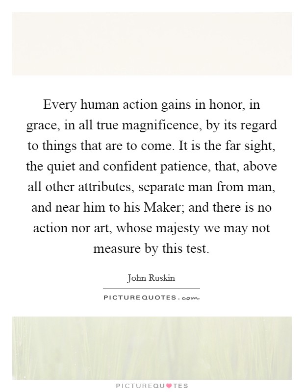 Every human action gains in honor, in grace, in all true magnificence, by its regard to things that are to come. It is the far sight, the quiet and confident patience, that, above all other attributes, separate man from man, and near him to his Maker; and there is no action nor art, whose majesty we may not measure by this test Picture Quote #1