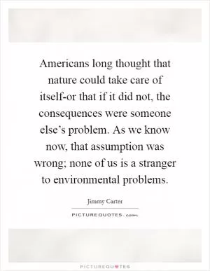 Americans long thought that nature could take care of itself-or that if it did not, the consequences were someone else’s problem. As we know now, that assumption was wrong; none of us is a stranger to environmental problems Picture Quote #1