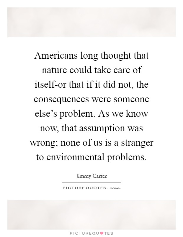 Americans long thought that nature could take care of itself-or that if it did not, the consequences were someone else's problem. As we know now, that assumption was wrong; none of us is a stranger to environmental problems Picture Quote #1
