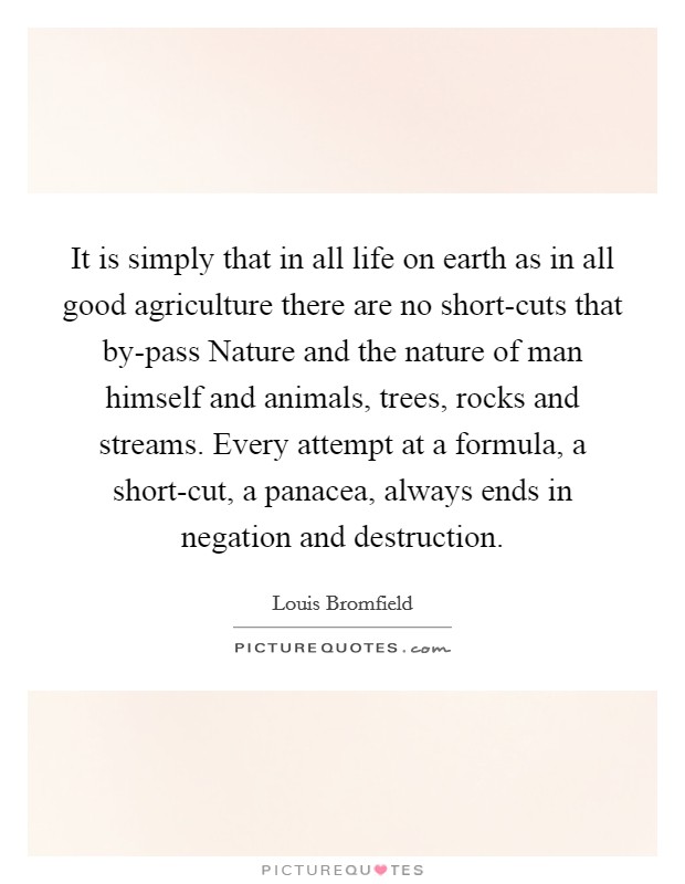 It is simply that in all life on earth as in all good agriculture there are no short-cuts that by-pass Nature and the nature of man himself and animals, trees, rocks and streams. Every attempt at a formula, a short-cut, a panacea, always ends in negation and destruction Picture Quote #1