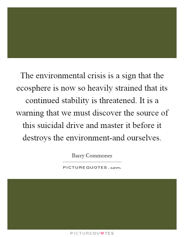 The environmental crisis is a sign that the ecosphere is now so heavily strained that its continued stability is threatened. It is a warning that we must discover the source of this suicidal drive and master it before it destroys the environment-and ourselves Picture Quote #1