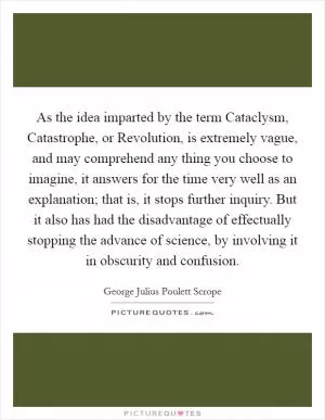 As the idea imparted by the term Cataclysm, Catastrophe, or Revolution, is extremely vague, and may comprehend any thing you choose to imagine, it answers for the time very well as an explanation; that is, it stops further inquiry. But it also has had the disadvantage of effectually stopping the advance of science, by involving it in obscurity and confusion Picture Quote #1