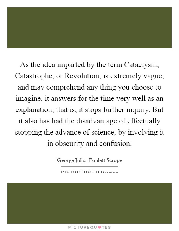 As the idea imparted by the term Cataclysm, Catastrophe, or Revolution, is extremely vague, and may comprehend any thing you choose to imagine, it answers for the time very well as an explanation; that is, it stops further inquiry. But it also has had the disadvantage of effectually stopping the advance of science, by involving it in obscurity and confusion Picture Quote #1
