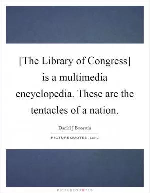 [The Library of Congress] is a multimedia encyclopedia. These are the tentacles of a nation Picture Quote #1