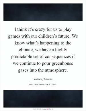 I think it’s crazy for us to play games with our children’s future. We know what’s happening to the climate, we have a highly predictable set of consequences if we continue to pour greenhouse gases into the atmosphere Picture Quote #1