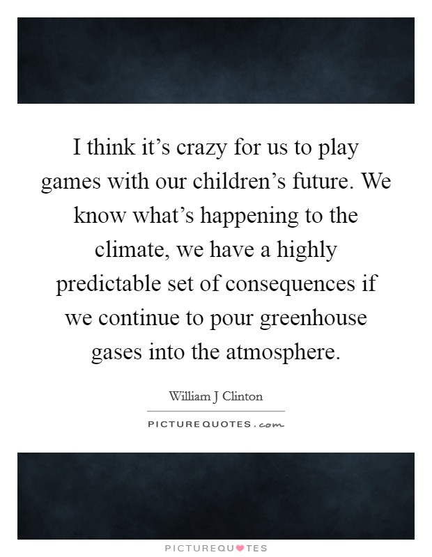 I think it's crazy for us to play games with our children's future. We know what's happening to the climate, we have a highly predictable set of consequences if we continue to pour greenhouse gases into the atmosphere Picture Quote #1