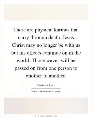 There are physical karmas that carry through death. Jesus Christ may no longer be with us but his effects continue on in the world. Those waves will be passed on from one person to another to another Picture Quote #1