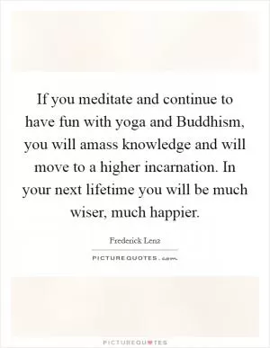 If you meditate and continue to have fun with yoga and Buddhism, you will amass knowledge and will move to a higher incarnation. In your next lifetime you will be much wiser, much happier Picture Quote #1