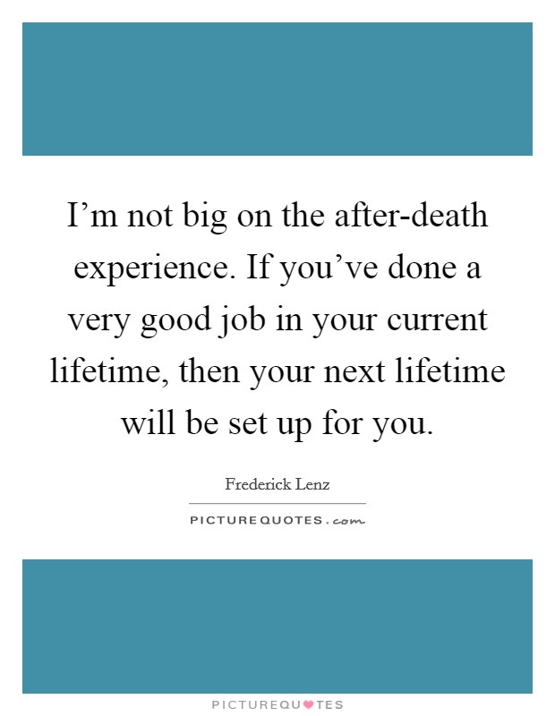 I'm not big on the after-death experience. If you've done a very good job in your current lifetime, then your next lifetime will be set up for you Picture Quote #1