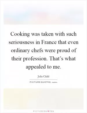Cooking was taken with such seriousness in France that even ordinary chefs were proud of their profession. That’s what appealed to me Picture Quote #1