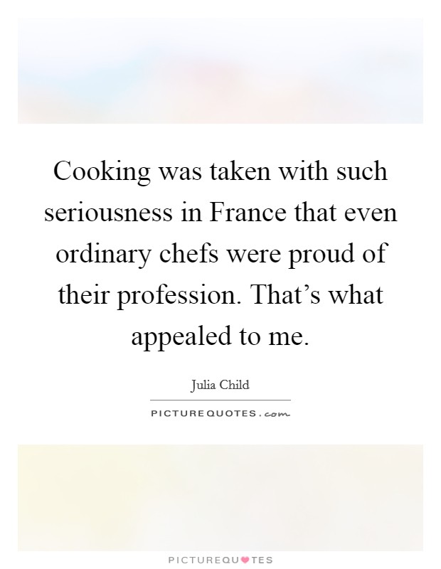 Cooking was taken with such seriousness in France that even ordinary chefs were proud of their profession. That's what appealed to me Picture Quote #1