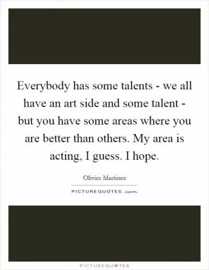 Everybody has some talents - we all have an art side and some talent - but you have some areas where you are better than others. My area is acting, I guess. I hope Picture Quote #1