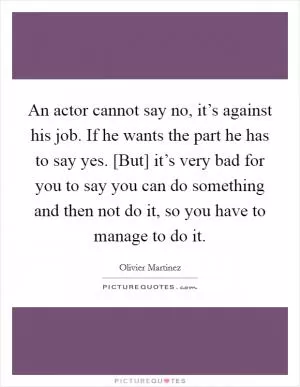 An actor cannot say no, it’s against his job. If he wants the part he has to say yes. [But] it’s very bad for you to say you can do something and then not do it, so you have to manage to do it Picture Quote #1