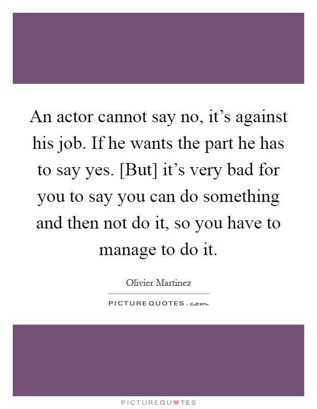 An actor cannot say no, it's against his job. If he wants the part he has to say yes. [But] it's very bad for you to say you can do something and then not do it, so you have to manage to do it Picture Quote #1