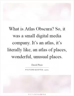 What is Atlas Obscura? So, it was a small digital media company. It’s an atlas, it’s literally like, an atlas of places, wonderful, unusual places Picture Quote #1