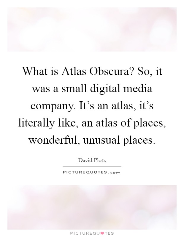 What is Atlas Obscura? So, it was a small digital media company. It's an atlas, it's literally like, an atlas of places, wonderful, unusual places Picture Quote #1