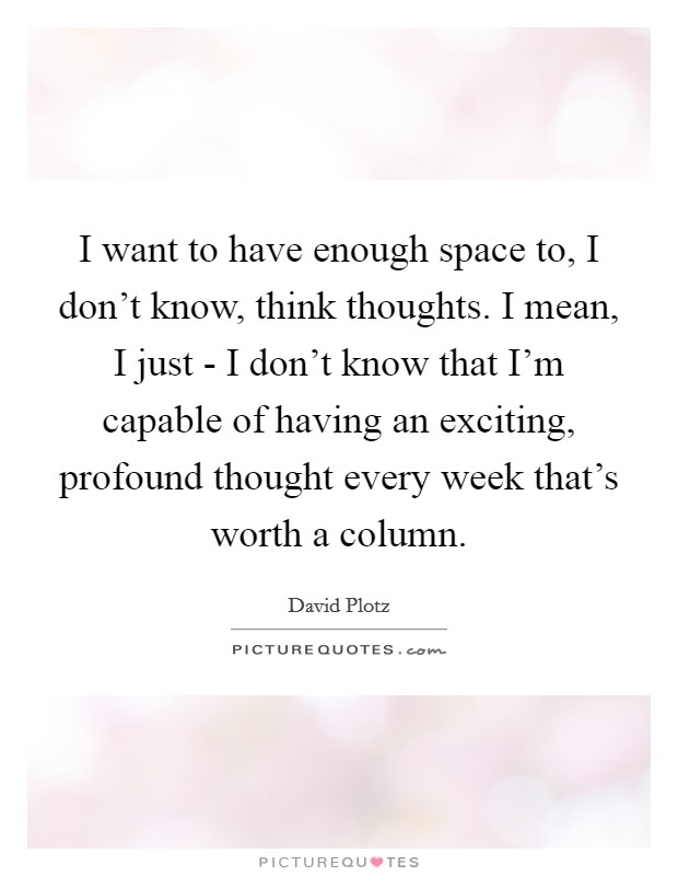 I want to have enough space to, I don't know, think thoughts. I mean, I just - I don't know that I'm capable of having an exciting, profound thought every week that's worth a column Picture Quote #1