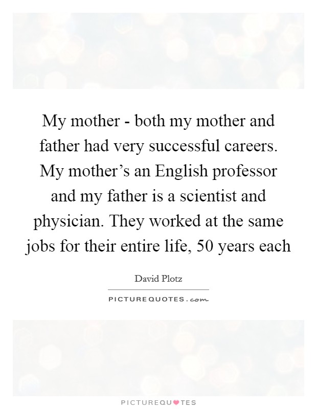 My mother - both my mother and father had very successful careers. My mother's an English professor and my father is a scientist and physician. They worked at the same jobs for their entire life, 50 years each Picture Quote #1