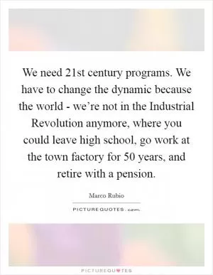 We need 21st century programs. We have to change the dynamic because the world - we’re not in the Industrial Revolution anymore, where you could leave high school, go work at the town factory for 50 years, and retire with a pension Picture Quote #1