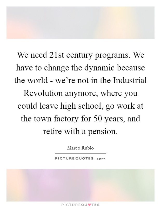 We need 21st century programs. We have to change the dynamic because the world - we're not in the Industrial Revolution anymore, where you could leave high school, go work at the town factory for 50 years, and retire with a pension Picture Quote #1