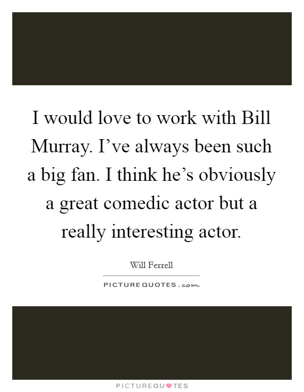 I would love to work with Bill Murray. I've always been such a big fan. I think he's obviously a great comedic actor but a really interesting actor Picture Quote #1
