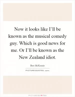 Now it looks like I’ll be known as the musical comedy guy. Which is good news for me. Or I’ll be known as the New Zealand idiot Picture Quote #1