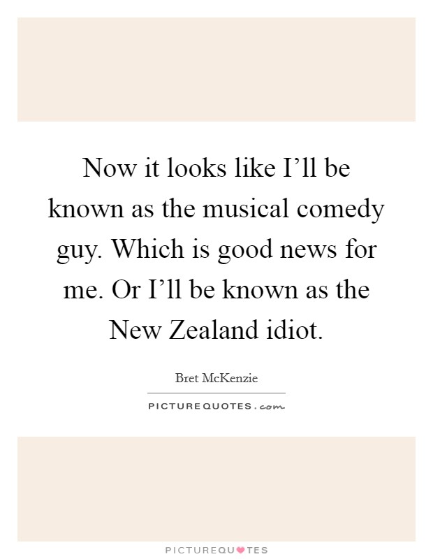 Now it looks like I'll be known as the musical comedy guy. Which is good news for me. Or I'll be known as the New Zealand idiot Picture Quote #1