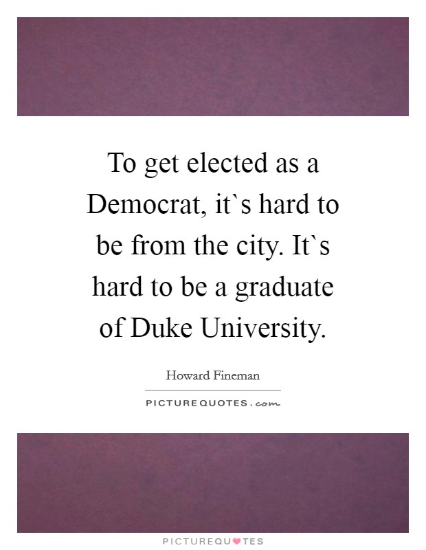 To get elected as a Democrat, it`s hard to be from the city. It`s hard to be a graduate of Duke University Picture Quote #1