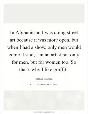 In Afghanistan I was doing street art because it was more open, but when I had a show, only men would come. I said, I’m an artist not only for men, but for women too. So that’s why I like graffiti Picture Quote #1