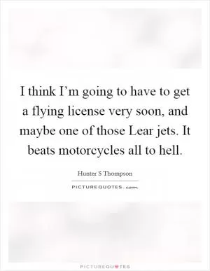 I think I’m going to have to get a flying license very soon, and maybe one of those Lear jets. It beats motorcycles all to hell Picture Quote #1