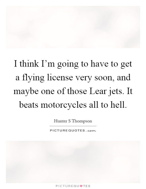 I think I'm going to have to get a flying license very soon, and maybe one of those Lear jets. It beats motorcycles all to hell Picture Quote #1