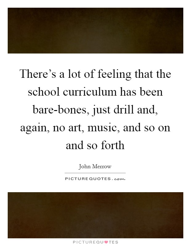 There's a lot of feeling that the school curriculum has been bare-bones, just drill and, again, no art, music, and so on and so forth Picture Quote #1