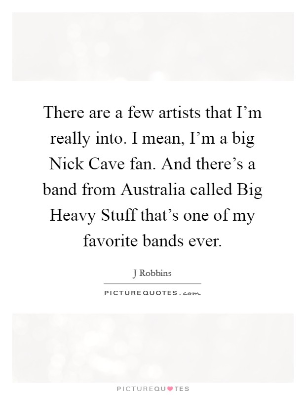 There are a few artists that I'm really into. I mean, I'm a big Nick Cave fan. And there's a band from Australia called Big Heavy Stuff that's one of my favorite bands ever Picture Quote #1