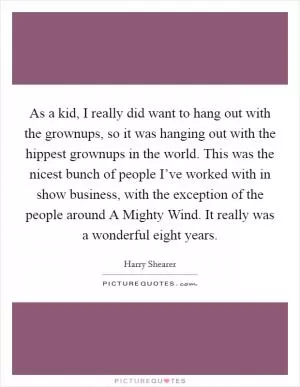 As a kid, I really did want to hang out with the grownups, so it was hanging out with the hippest grownups in the world. This was the nicest bunch of people I’ve worked with in show business, with the exception of the people around A Mighty Wind. It really was a wonderful eight years Picture Quote #1