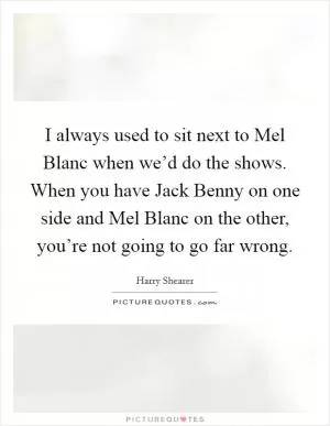 I always used to sit next to Mel Blanc when we’d do the shows. When you have Jack Benny on one side and Mel Blanc on the other, you’re not going to go far wrong Picture Quote #1