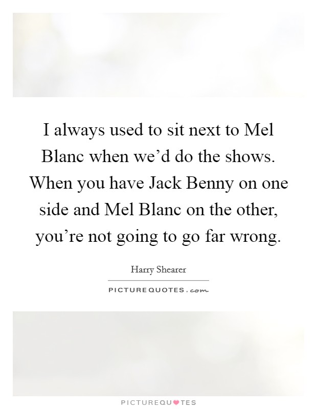 I always used to sit next to Mel Blanc when we'd do the shows. When you have Jack Benny on one side and Mel Blanc on the other, you're not going to go far wrong Picture Quote #1