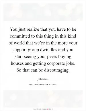 You just realize that you have to be committed to this thing in this kind of world that we’re in the more your support group dwindles and you start seeing your peers buying houses and getting corporate jobs. So that can be discouraging Picture Quote #1