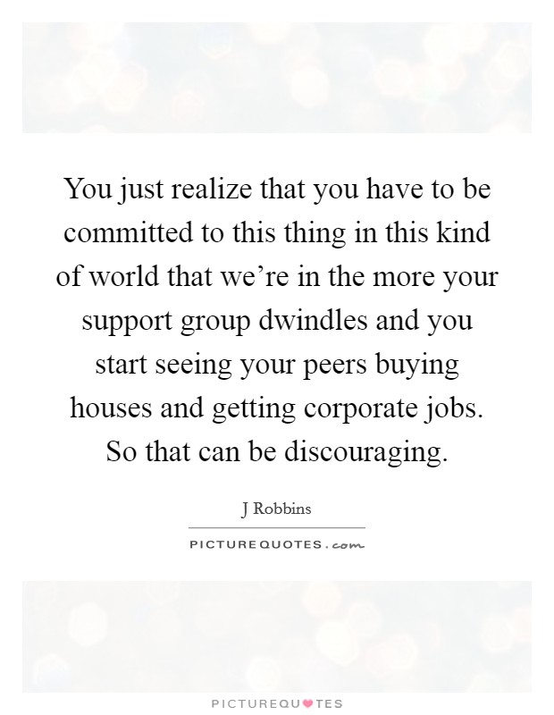 You just realize that you have to be committed to this thing in this kind of world that we're in the more your support group dwindles and you start seeing your peers buying houses and getting corporate jobs. So that can be discouraging Picture Quote #1