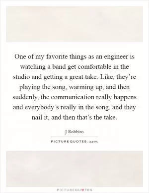 One of my favorite things as an engineer is watching a band get comfortable in the studio and getting a great take. Like, they’re playing the song, warming up, and then suddenly, the communication really happens and everybody’s really in the song, and they nail it, and then that’s the take Picture Quote #1