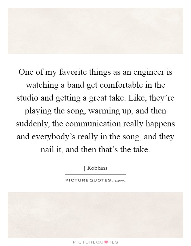 One of my favorite things as an engineer is watching a band get comfortable in the studio and getting a great take. Like, they're playing the song, warming up, and then suddenly, the communication really happens and everybody's really in the song, and they nail it, and then that's the take Picture Quote #1