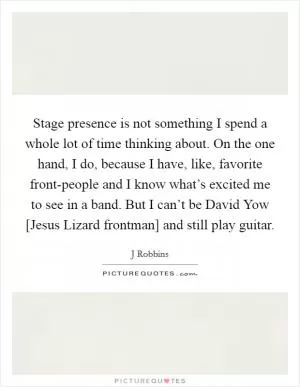 Stage presence is not something I spend a whole lot of time thinking about. On the one hand, I do, because I have, like, favorite front-people and I know what’s excited me to see in a band. But I can’t be David Yow [Jesus Lizard frontman] and still play guitar Picture Quote #1