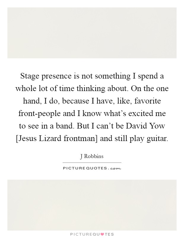 Stage presence is not something I spend a whole lot of time thinking about. On the one hand, I do, because I have, like, favorite front-people and I know what's excited me to see in a band. But I can't be David Yow [Jesus Lizard frontman] and still play guitar Picture Quote #1