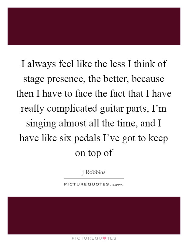 I always feel like the less I think of stage presence, the better, because then I have to face the fact that I have really complicated guitar parts, I'm singing almost all the time, and I have like six pedals I've got to keep on top of Picture Quote #1