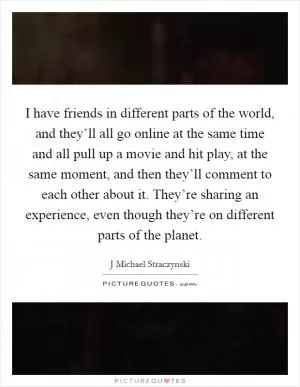 I have friends in different parts of the world, and they’ll all go online at the same time and all pull up a movie and hit play, at the same moment, and then they’ll comment to each other about it. They’re sharing an experience, even though they’re on different parts of the planet Picture Quote #1