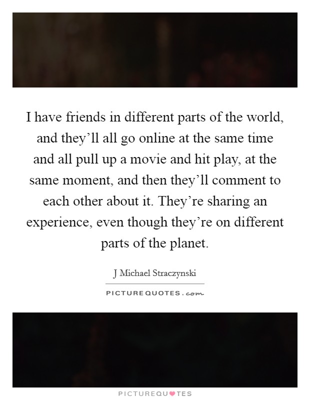 I have friends in different parts of the world, and they'll all go online at the same time and all pull up a movie and hit play, at the same moment, and then they'll comment to each other about it. They're sharing an experience, even though they're on different parts of the planet Picture Quote #1