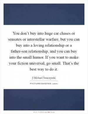 You don’t buy into huge car chases or sensates or interstellar warfare, but you can buy into a loving relationship or a father-son relationship, and you can buy into the small humor. If you want to make your fiction universal, go small. That’s the best way to do it Picture Quote #1