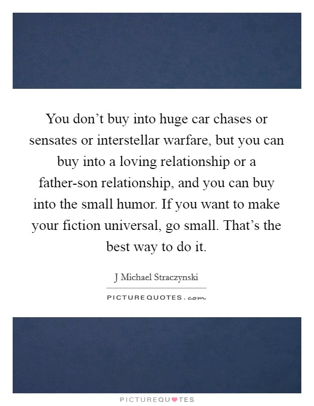 You don't buy into huge car chases or sensates or interstellar warfare, but you can buy into a loving relationship or a father-son relationship, and you can buy into the small humor. If you want to make your fiction universal, go small. That's the best way to do it Picture Quote #1