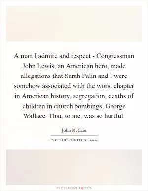A man I admire and respect - Congressman John Lewis, an American hero, made allegations that Sarah Palin and I were somehow associated with the worst chapter in American history, segregation, deaths of children in church bombings, George Wallace. That, to me, was so hurtful Picture Quote #1
