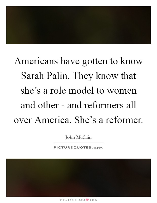 Americans have gotten to know Sarah Palin. They know that she's a role model to women and other - and reformers all over America. She's a reformer Picture Quote #1