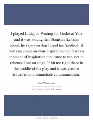 I played Lucky in Waiting for Godot at Yale and it was a thing that Stanislavski talks about: he says you don’t need his ‘method’ if you can count on your inspiration and it was a moment of inspiration that came to me, not in rehearsal but on stage. It hit me right there in the middle of the play and it was great-it travelled into immediate communication Picture Quote #1